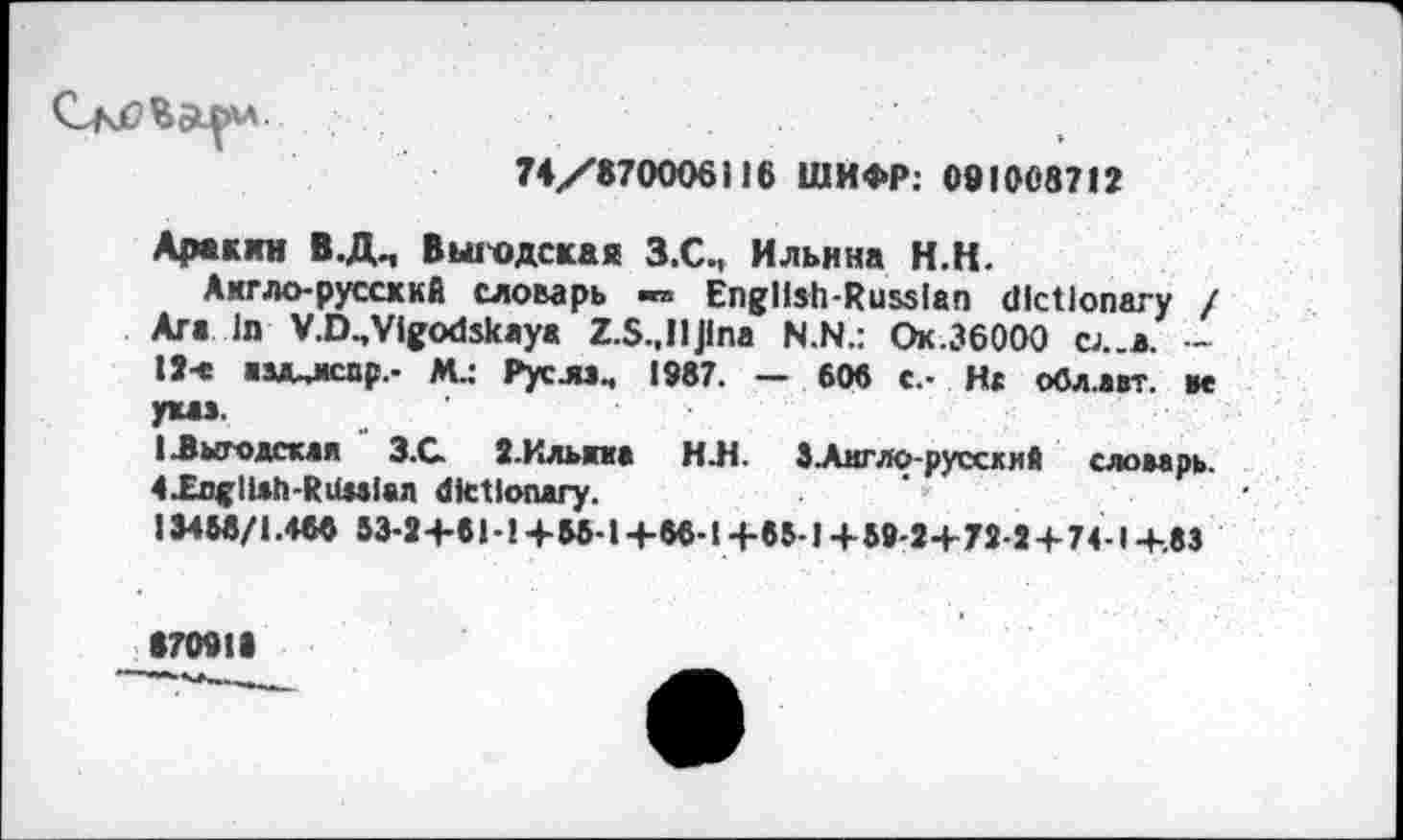 ﻿
74/870006116 ШИФР: 091008712
Аракин В.Д., В ьих) дека я З.С., Ильина Н.Н.
Ахгло-руссккА словарь -» English-Russian dictionary / Ara In V.D.,Vifodskaya Z.S.,llJina N.N.: Ок.ЗбООО cj..*. — 17-е аздщсор.- M.: Pycju4 1987. — 60« c.- Ht обл.авт. ae уыэ.
1 .Выгодская 3.G З.Кльпа H.H. ЗАмгло-руссхий сломрь. 4XoglUh-RilMlan dictionary.
134И/1.400 53-2+61-!+65-1+66-14-65 J+59-2+72-2 + 74 I-+-83
870913